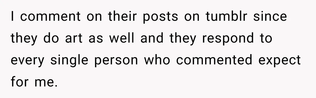 I comment on their posts on tumblr since they do art as well and they respond to every single person who commented expect for me.