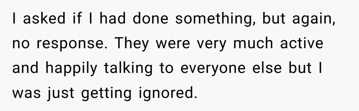 I asked if I had done something, but again, no response. They were very much active and happily talking to everyone else but I was just getting ignored.