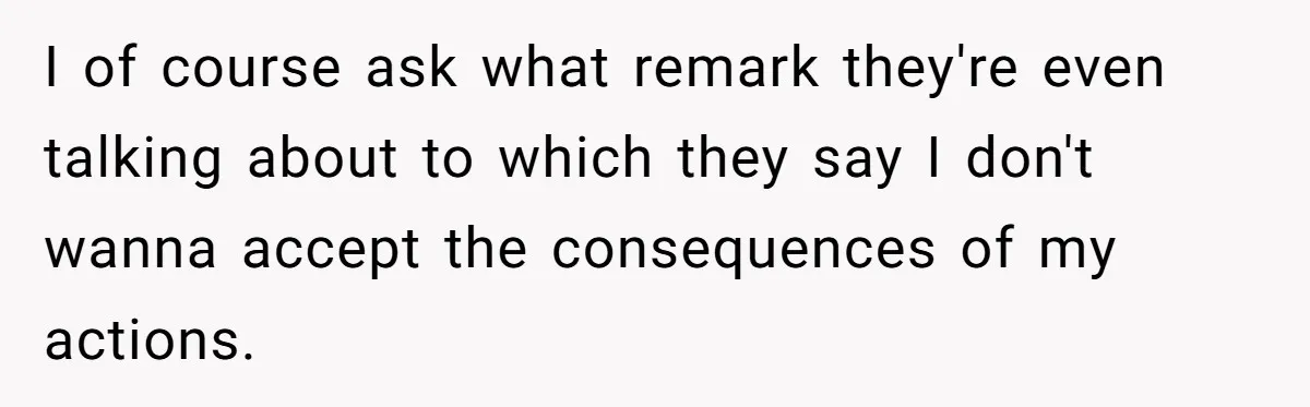 I of course ask what remark they're even talking about to which they say I don't wanna accept the consequences of my actions.