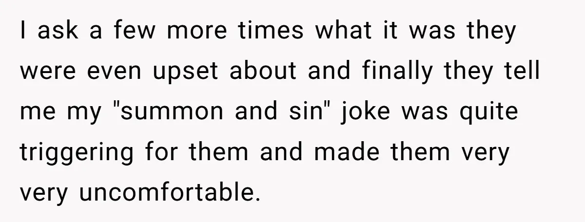 I ask a few more times what it was they were even upset about and finally they tell me my "summon and sin" joke was quite triggering for them and...