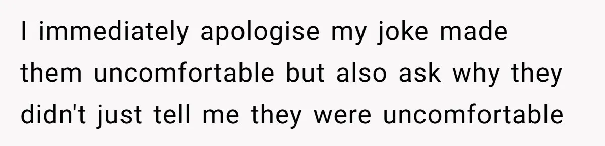 I immediately apologise my joke made them uncomfortable but also ask why they didn't just tell me they were uncomfortable