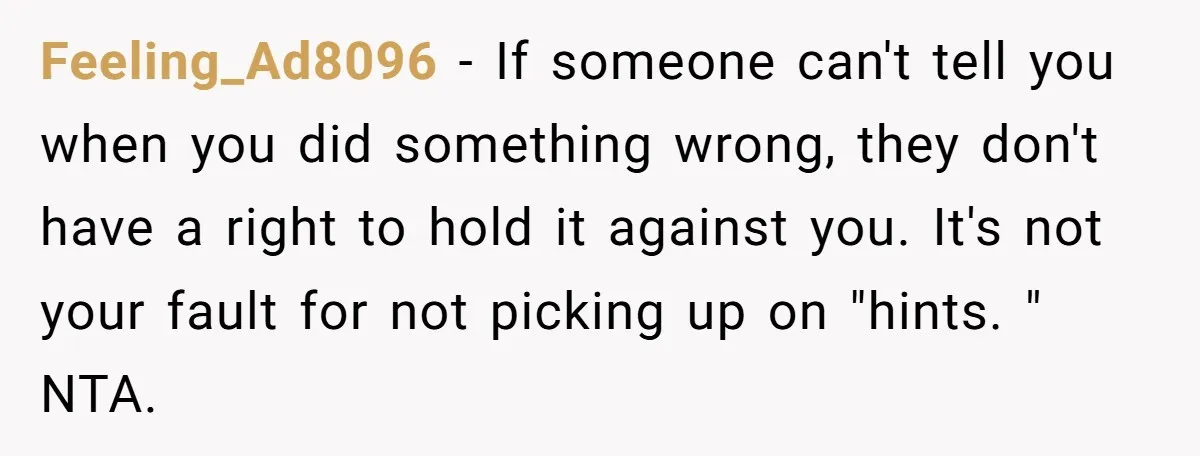 Feeling_Ad8096 − If someone can't tell you when you did something wrong, they don't have a right to hold it against you. It's not your fault for not picking up...