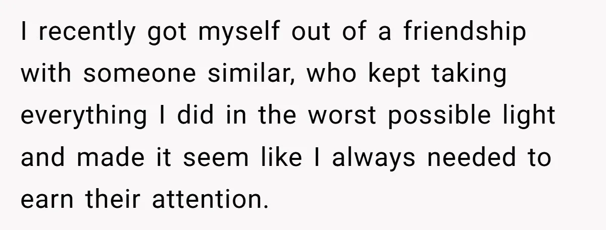 I recently got myself out of a friendship with someone similar, who kept taking everything I did in the worst possible light and made it seem like I always needed...