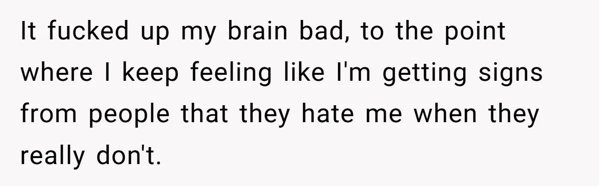 It fucked up my brain bad, to the point where I keep feeling like I'm getting signs from people that they hate me when they really don't.