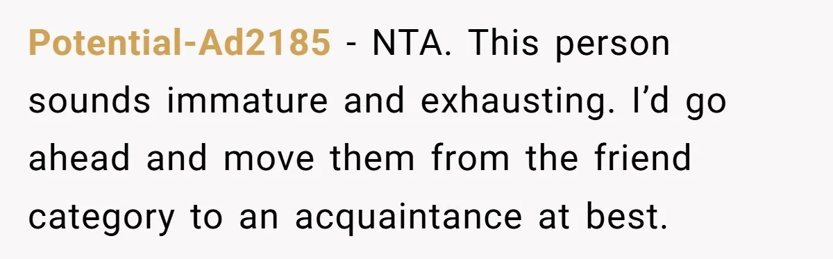 Potential-Ad2185 − NTA. This person sounds immature and exhausting. I’d go ahead and move them from the friend category to an acquaintance at best.