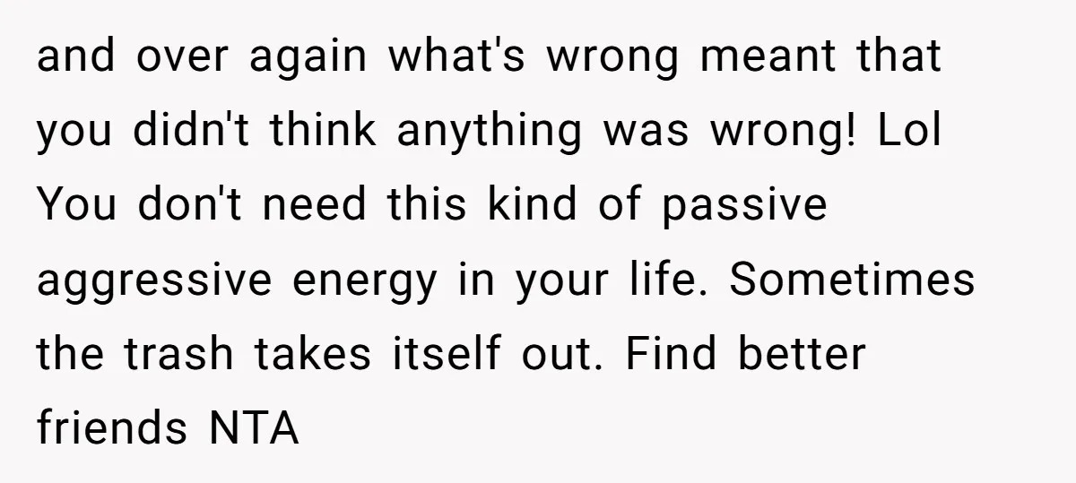 and over again what's wrong meant that you didn't think anything was wrong! Lol You don't need this kind of passive aggressive energy in your life. Sometimes the trash takes...