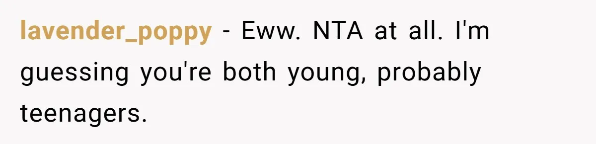 lavender_poppy − Eww. NTA at all. I'm guessing you're both young, probably teenagers.