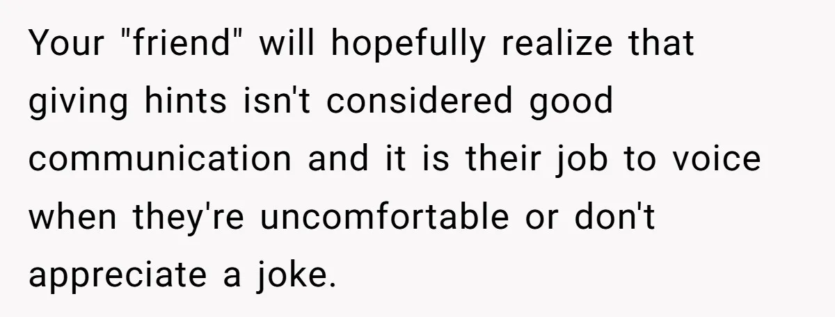 Your "friend" will hopefully realize that giving hints isn't considered good communication and it is their job to voice when they're uncomfortable or don't appreciate a joke.