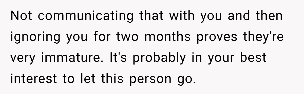 Not communicating that with you and then ignoring you for two months proves they're very immature. It's probably in your best interest to let this person go.