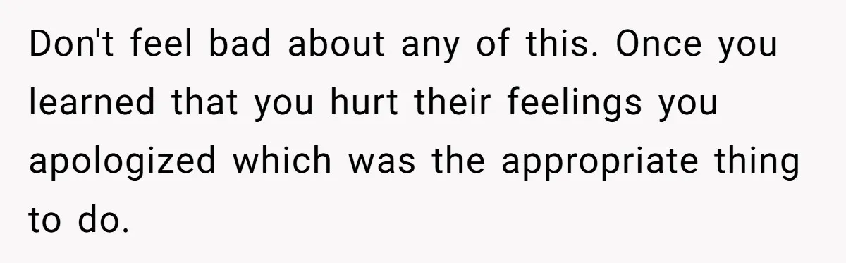 Don't feel bad about any of this. Once you learned that you hurt their feelings you apologized which was the appropriate thing to do.