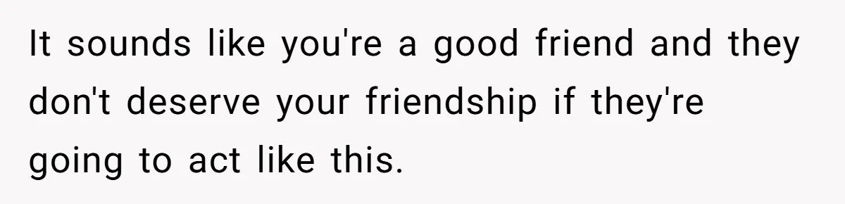 It sounds like you're a good friend and they don't deserve your friendship if they're going to act like this.