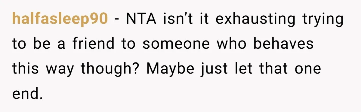 halfasleep90 − NTA isn’t it exhausting trying to be a friend to someone who behaves this way though? Maybe just let that one end.