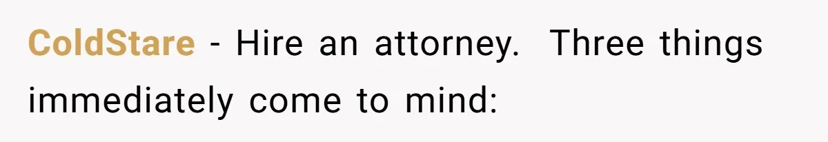 ColdStare − Hire an attorney. ​ Three things immediately come to mind: