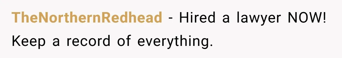 TheNorthernRedhead − Hired a lawyer NOW! Keep a record of everything.