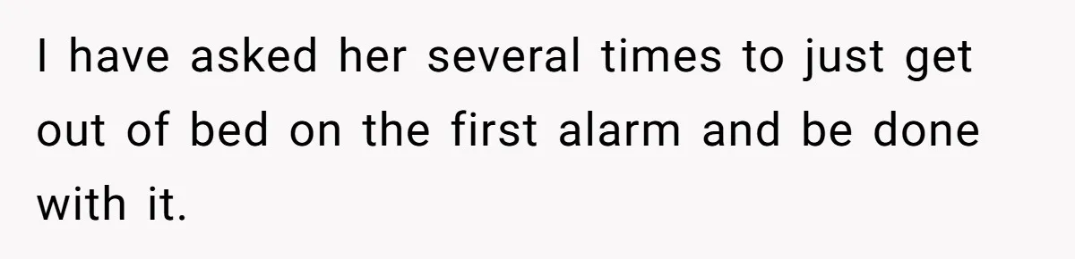 I have asked her several times to just get out of bed on the first alarm and be done with it.
