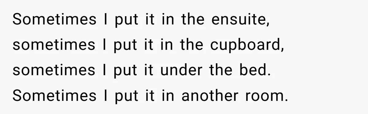 Sometimes I put it in the ensuite, sometimes I put it in the cupboard, sometimes I put it under the bed. Sometimes I put it in another room.
