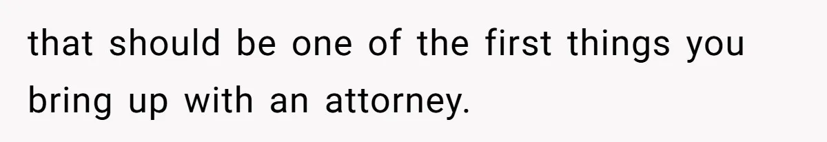 that should be one of the first things you bring up with an attorney.
