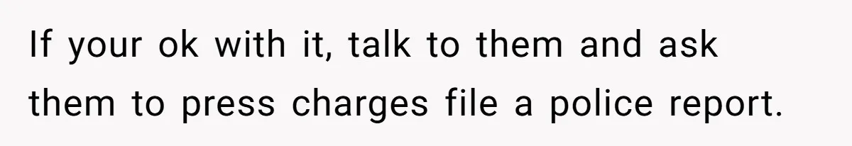 If your ok with it, talk to them and ask them to press charges file a police report.