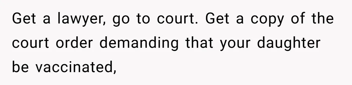 Get a lawyer, go to court. Get a copy of the court order demanding that your daughter be vaccinated,