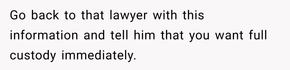 Go back to that lawyer with this information and tell him that you want full custody immediately.