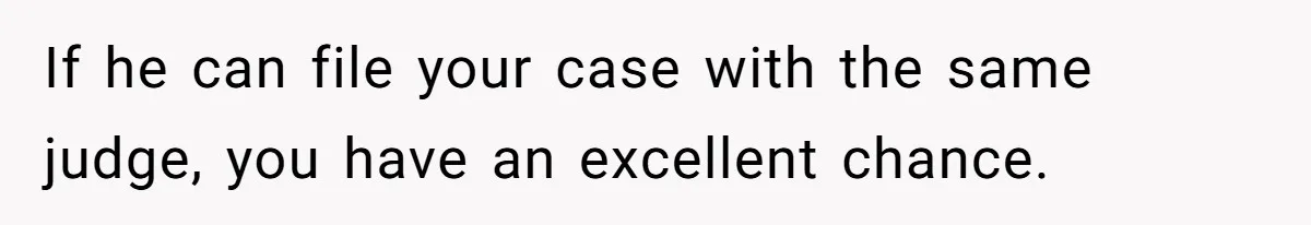 If he can file your case with the same judge, you have an excellent chance.