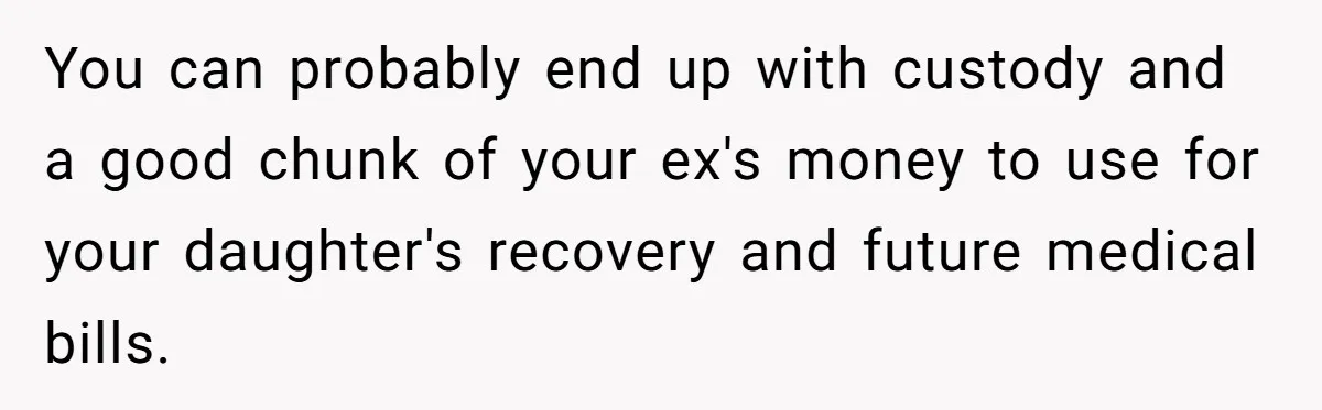 You can probably end up with custody and a good chunk of your ex's money to use for your daughter's recovery and future medical bills.