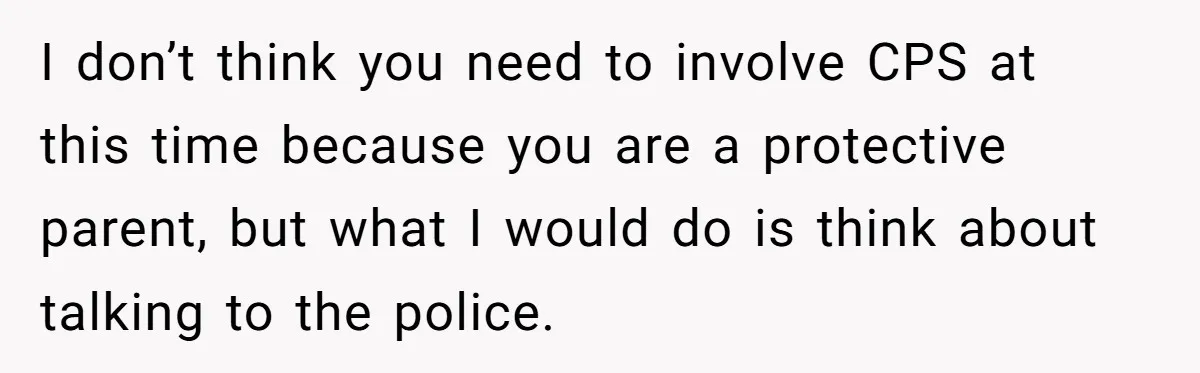I don’t think you need to involve CPS at this time because you are a protective parent, but what I would do is think about talking to the police.