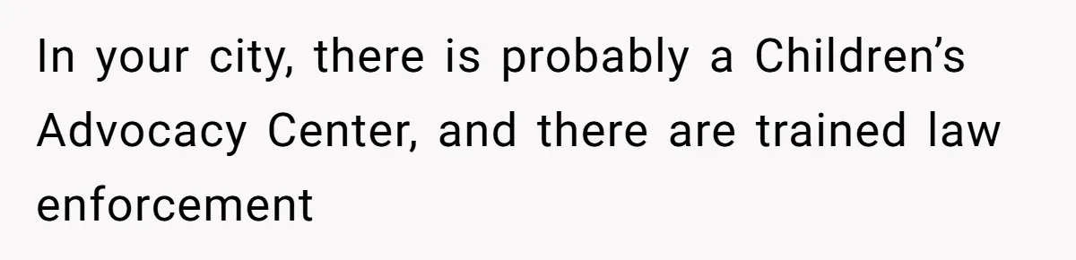 In your city, there is probably a Children’s Advocacy Center, and there are trained law enforcement
