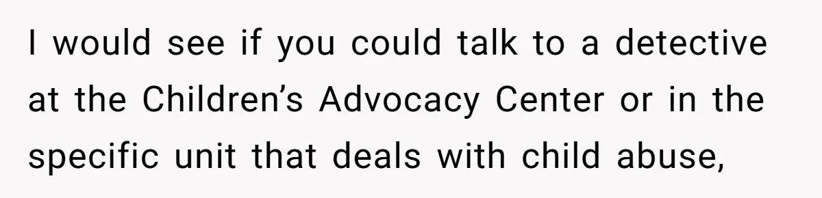 I would see if you could talk to a detective at the Children’s Advocacy Center or in the specific unit that deals with child abuse,