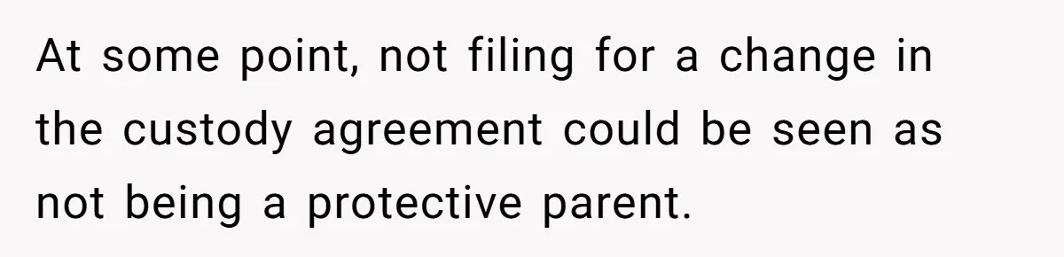 At some point, not filing for a change in the custody agreement could be seen as not being a protective parent.