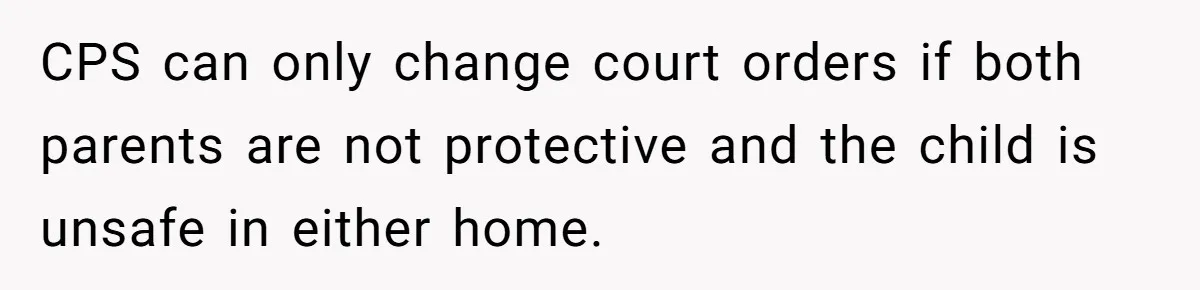 CPS can only change court orders if both parents are not protective and the child is unsafe in either home.