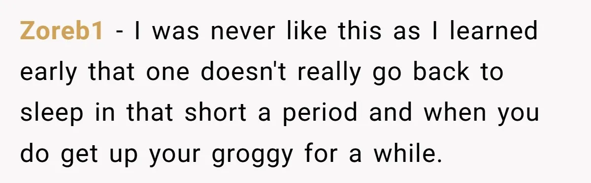 Zoreb1 − I was never like this as I learned early that one doesn't really go back to sleep in that short a period and when you do get up...
