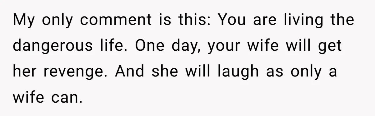 My only comment is this: You are living the dangerous life. One day, your wife will get her revenge. And she will laugh as only a wife can.