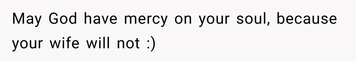 May God have mercy on your soul, because your wife will not :)