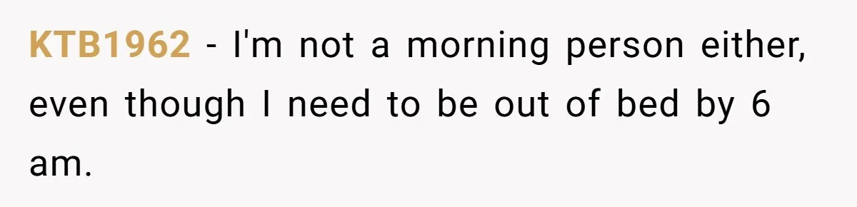 KTB1962 − I'm not a morning person either, even though I need to be out of bed by 6 am.