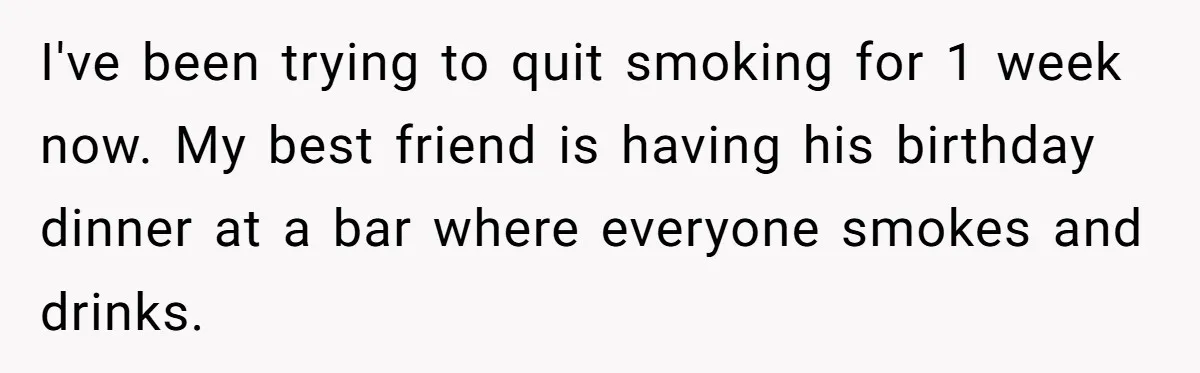 I've been trying to quit smoking for 1 week now. My best friend is having his birthday dinner at a bar where everyone smokes and drinks.