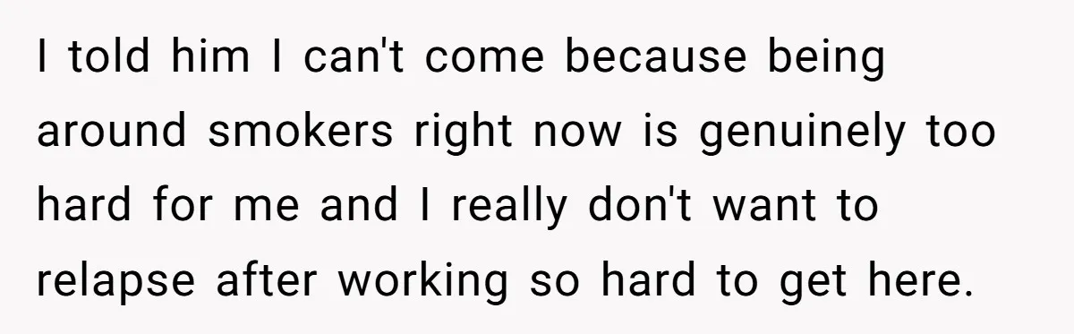 I told him I can't come because being around smokers right now is genuinely too hard for me and I really don't want to relapse after working so hard to...