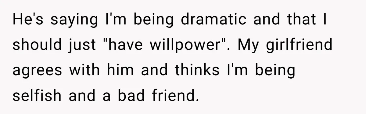 He's saying I'm being dramatic and that I should just "have willpower". My girlfriend agrees with him and thinks I'm being selfish and a bad friend.