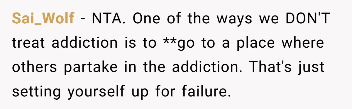 Sai_Wolf − NTA. One of the ways we DON'T treat addiction is to **go to a place where others partake in the addiction. That's just setting yourself up for failure.