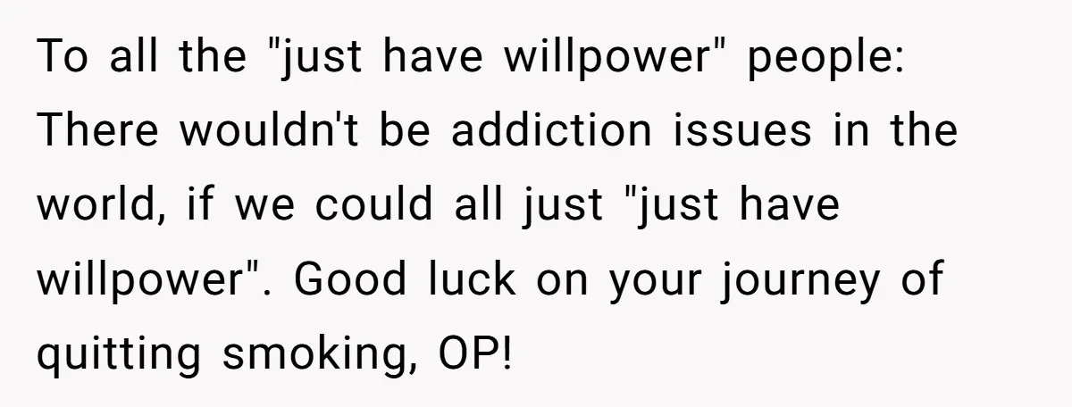 To all the "just have willpower" people: There wouldn't be addiction issues in the world, if we could all just "just have willpower". Good luck on your journey of quitting...
