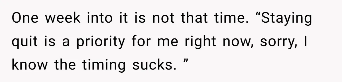 One week into it is not that time. “Staying quit is a priority for me right now, sorry, I know the timing sucks. ”