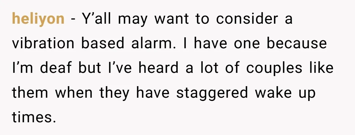heliyon − Y’all may want to consider a vibration based alarm. I have one because I’m deaf but I’ve heard a lot of couples like them when they have staggered...