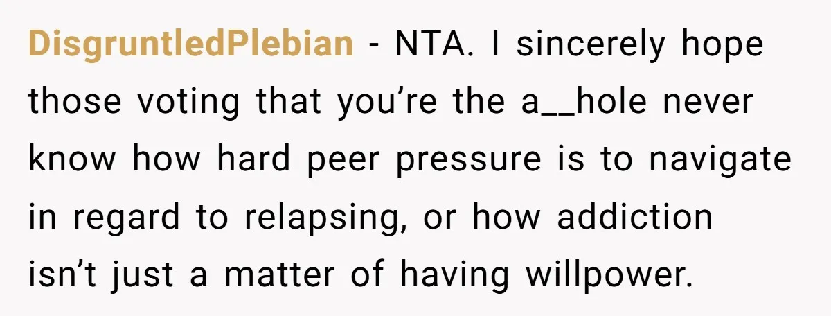 DisgruntledPlebian − NTA. I sincerely hope those voting that you’re the a__hole never know how hard peer pressure is to navigate in regard to relapsing, or how addiction isn’t just...