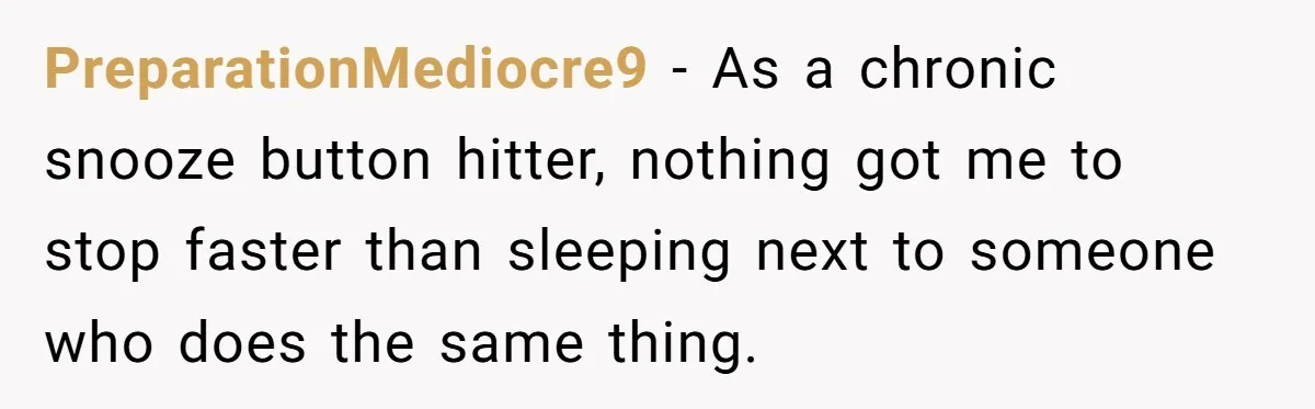 PreparationMediocre9 − As a chronic snooze button hitter, nothing got me to stop faster than sleeping next to someone who does the same thing.