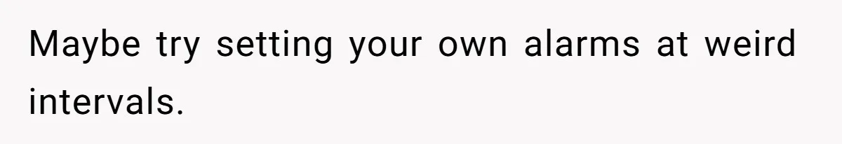 Maybe try setting your own alarms at weird intervals.