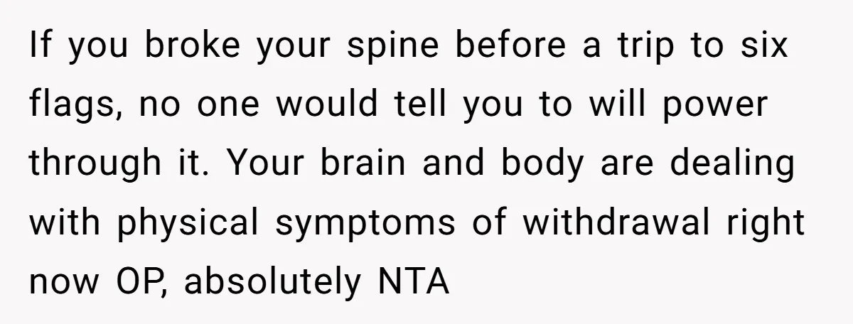 If you broke your spine before a trip to six flags, no one would tell you to will power through it. Your brain and body are dealing with physical symptoms...