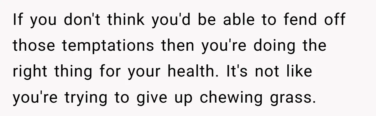 If you don't think you'd be able to fend off those temptations then you're doing the right thing for your health. It's not like you're trying to give up chewing...