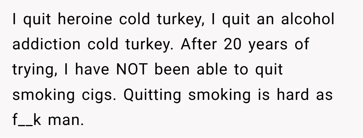 I quit heroine cold turkey, I quit an alcohol addiction cold turkey. After 20 years of trying, I have NOT been able to quit smoking cigs. Quitting smoking is hard...