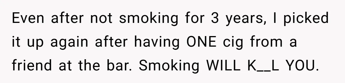 Even after not smoking for 3 years, I picked it up again after having ONE cig from a friend at the bar. Smoking WILL K__L YOU.