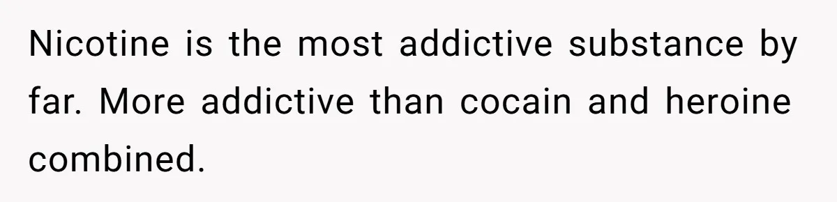 Nicotine is the most addictive substance by far. More addictive than cocain and heroine combined.